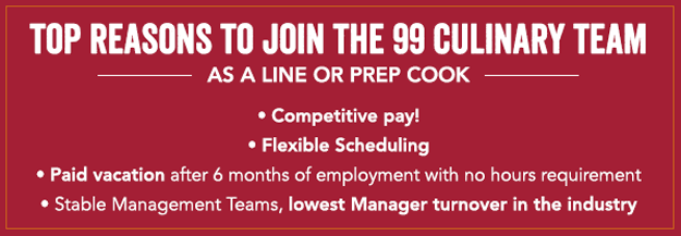 Top Reasons to join the 99 team as a cook:  • Competitive Pay! • Flexible Scheduling • Paid vacation after 6 months of employment with no hours requirement • Stable management teams, lowest manager turnover in the industry